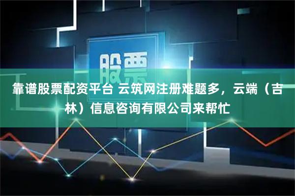 靠谱股票配资平台 云筑网注册难题多，云端（吉林）信息咨询有限公司来帮忙