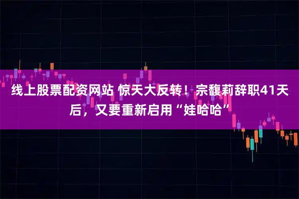 线上股票配资网站 惊天大反转!宗馥莉辞职41天后,又要重新启用“娃哈哈”