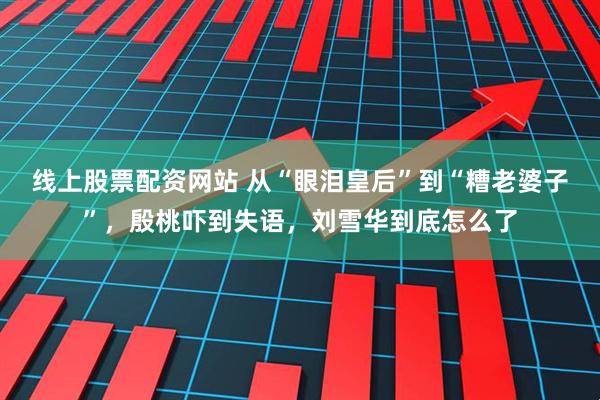 线上股票配资网站 从“眼泪皇后”到“糟老婆子”,殷桃吓到失语,刘雪华到底怎么了