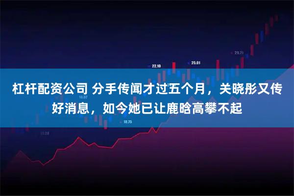 杠杆配资公司 分手传闻才过五个月，关晓彤又传好消息，如今她已让鹿晗高攀不起