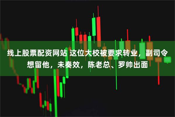 线上股票配资网站 这位大校被要求转业，副司令想留他，未奏效，陈老总、罗帅出面