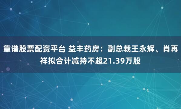靠谱股票配资平台 益丰药房：副总裁王永辉、肖再祥拟合计减持不超21.39万股