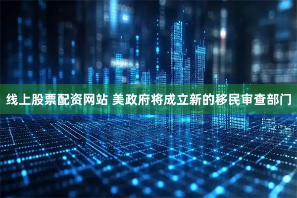 线上股票配资网站 美政府将成立新的移民审查部门