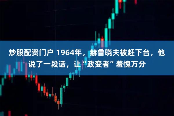 炒股配资门户 1964年，赫鲁晓夫被赶下台，他说了一段话，让“政变者”羞愧万分