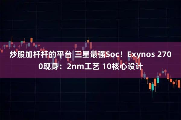 炒股加杆杆的平台 三星最强Soc！Exynos 2700现身：2nm工艺 10核心设计