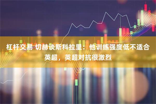 杠杆交易 切赫谈斯科拉里：他训练强度低不适合英超，英超对抗很激烈
