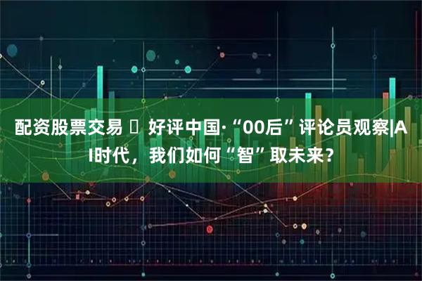 配资股票交易 ‍好评中国·“00后”评论员观察|AI时代，我们如何“智”取未来？