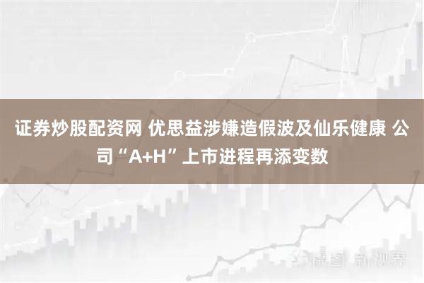 证券炒股配资网 优思益涉嫌造假波及仙乐健康 公司“A+H”上市进程再添变数