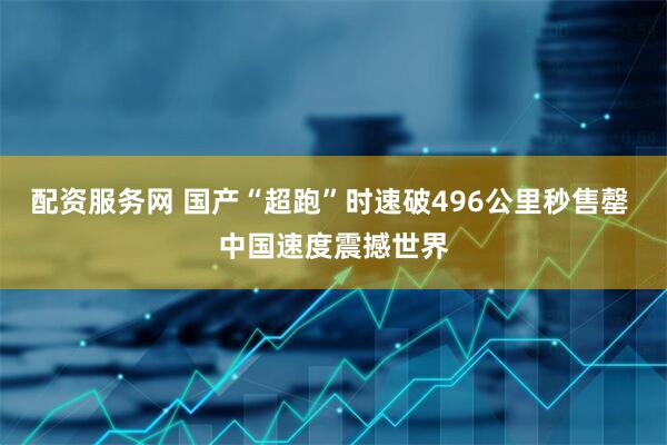 配资服务网 国产“超跑”时速破496公里秒售罄 中国速度震撼世界