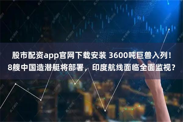 股市配资app官网下载安装 3600吨巨兽入列！8艘中国造潜艇将部署，印度航线面临全面监视？
