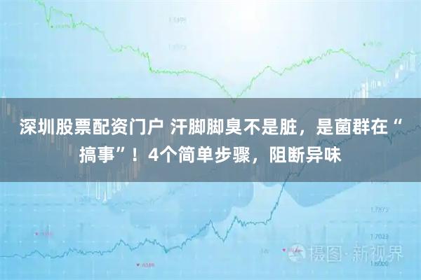 深圳股票配资门户 汗脚脚臭不是脏，是菌群在“搞事”！4个简单步骤，阻断异味