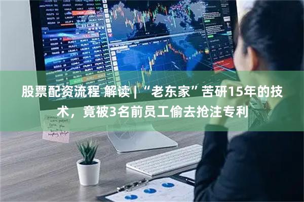 股票配资流程 解读 | “老东家”苦研15年的技术，竟被3名前员工偷去抢注专利
