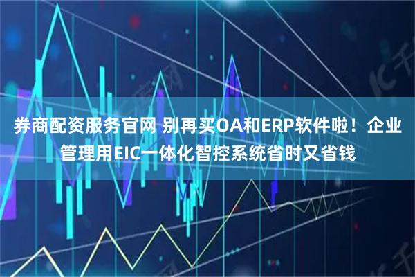 券商配资服务官网 别再买OA和ERP软件啦！企业管理用EIC一体化智控系统省时又省钱