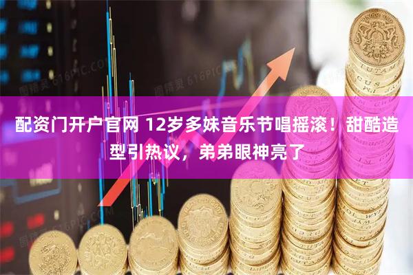 配资门开户官网 12岁多妹音乐节唱摇滚!甜酷造型引热议,弟弟眼神亮了