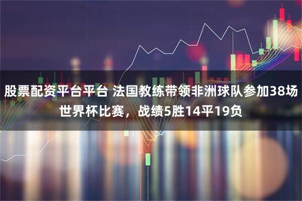 股票配资平台平台 法国教练带领非洲球队参加38场世界杯比赛，战绩5胜14平19负