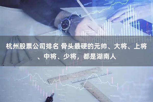 杭州股票公司排名 骨头最硬的元帅、大将、上将、中将、少将，都是湖南人
