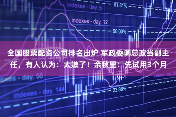 全国股票配资公司排名出炉 军政委调总政当副主任，有人认为：太嫩了！余秋里：先试用3个月