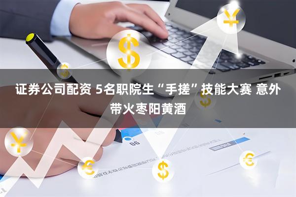 证券公司配资 5名职院生“手搓”技能大赛 意外带火枣阳黄酒