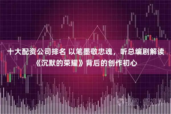 十大配资公司排名 以笔墨敬忠魂，听总编剧解读《沉默的荣耀》背后的创作初心
