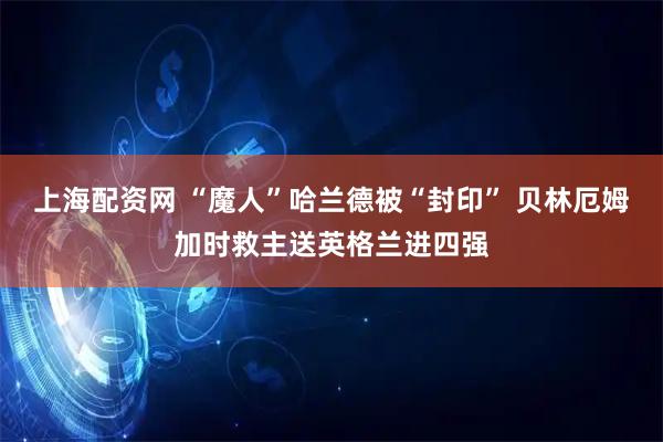 上海配资网 “魔人”哈兰德被“封印” 贝林厄姆加时救主送英格兰进四强