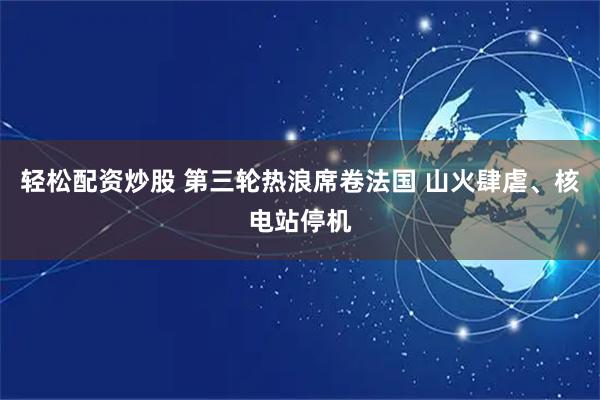 轻松配资炒股 第三轮热浪席卷法国 山火肆虐、核电站停机