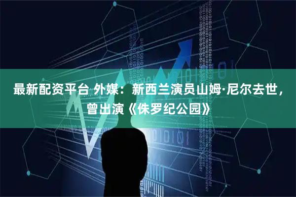 最新配资平台 外媒：新西兰演员山姆·尼尔去世，曾出演《侏罗纪公园》
