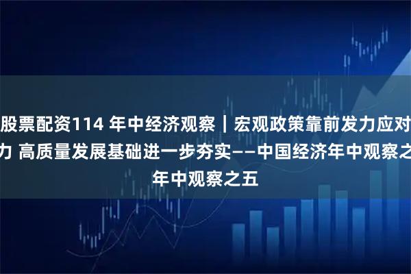 股票配资114 年中经济观察｜宏观政策靠前发力应对有力 高质量发展基础进一步夯实——中国经济年中观察之五