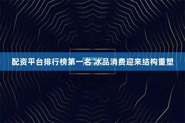 配资平台排行榜第一名 冰品消费迎来结构重塑