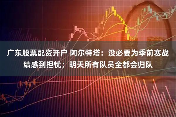 广东股票配资开户 阿尔特塔：没必要为季前赛战绩感到担忧；明天所有队员全都会归队