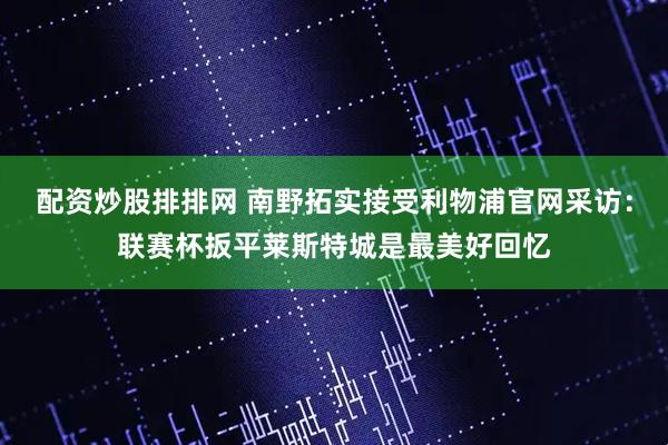 配资炒股排排网 南野拓实接受利物浦官网采访：联赛杯扳平莱斯特城是最美好回忆