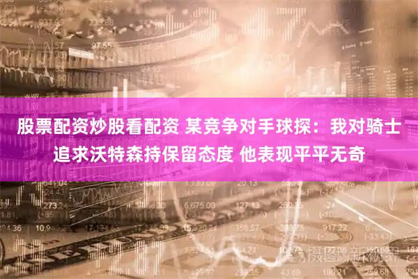 股票配资炒股看配资 某竞争对手球探：我对骑士追求沃特森持保留态度 他表现平平无奇