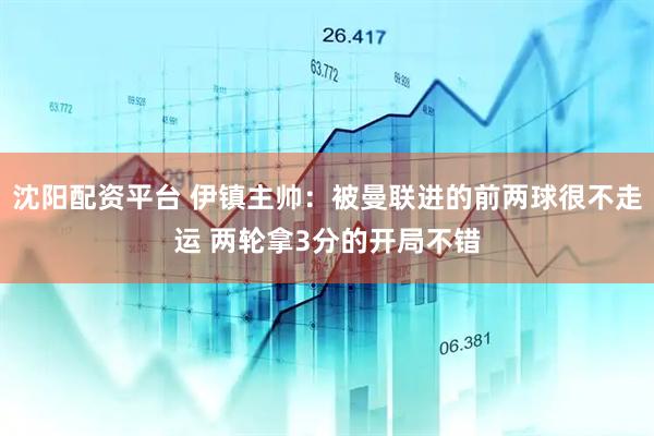 沈阳配资平台 伊镇主帅：被曼联进的前两球很不走运 两轮拿3分的开局不错
