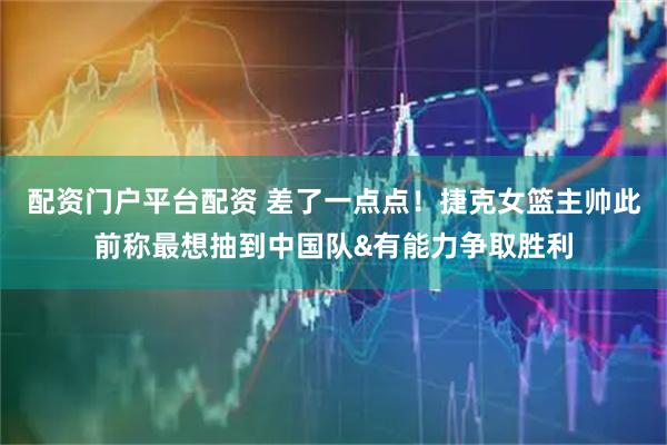 配资门户平台配资 差了一点点！捷克女篮主帅此前称最想抽到中国队&有能力争取胜利