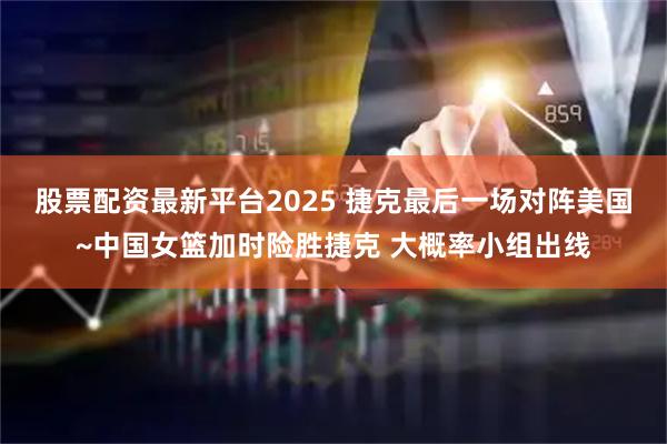 股票配资最新平台2025 捷克最后一场对阵美国~中国女篮加时险胜捷克 大概率小组出线