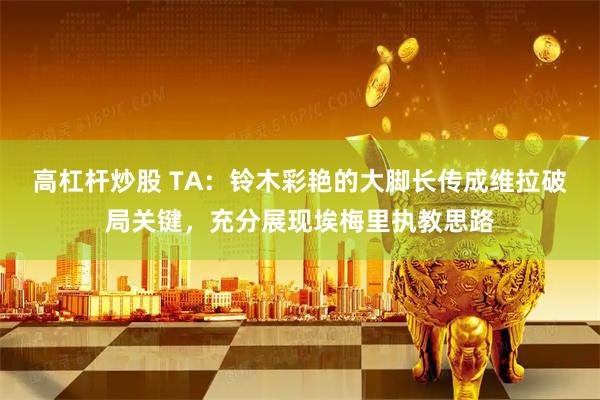 高杠杆炒股 TA：铃木彩艳的大脚长传成维拉破局关键，充分展现埃梅里执教思路